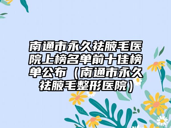 南通市永久祛腋毛医院上榜名单前十佳榜单公布（南通市永久祛腋毛整形医院）