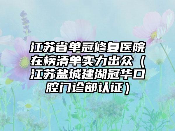 江苏省单冠修复医院在榜清单实力出众（江苏盐城建湖冠华口腔门诊部认证）