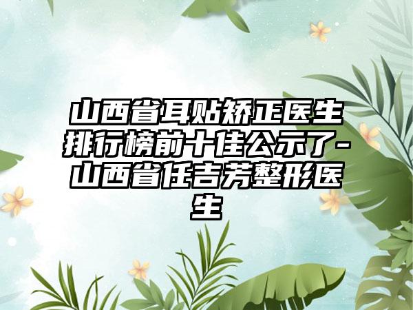 山西省耳贴矫正医生排行榜前十佳公示了-山西省任吉芳整形医生