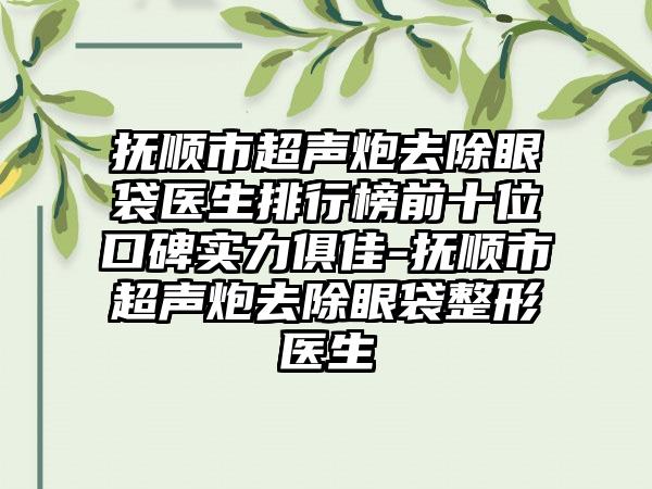 抚顺市超声炮去除眼袋医生排行榜前十位口碑实力俱佳-抚顺市超声炮去除眼袋整形医生