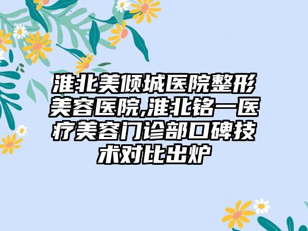 淮北美倾城医院整形美容医院,淮北铭一医疗美容门诊部口碑技术对比出炉