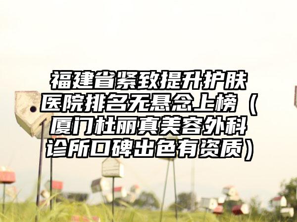 福建省紧致提升护肤医院排名无悬念上榜（厦门杜丽真美容外科诊所口碑出色有资质）