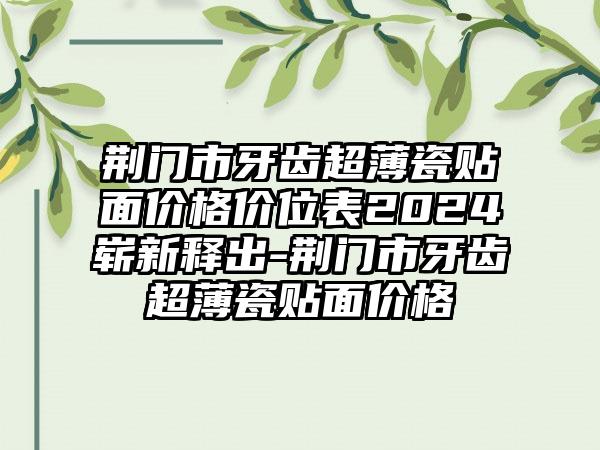 荆门市牙齿超薄瓷贴面价格价位表2024崭新释出-荆门市牙齿超薄瓷贴面价格