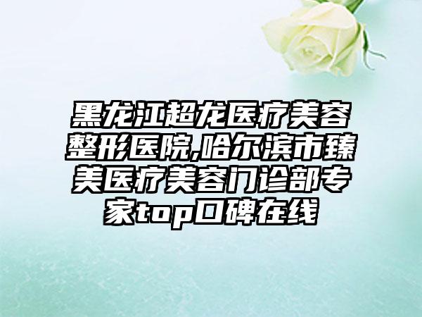 黑龙江超龙医疗美容整形医院,哈尔滨市臻美医疗美容门诊部专家top口碑在线