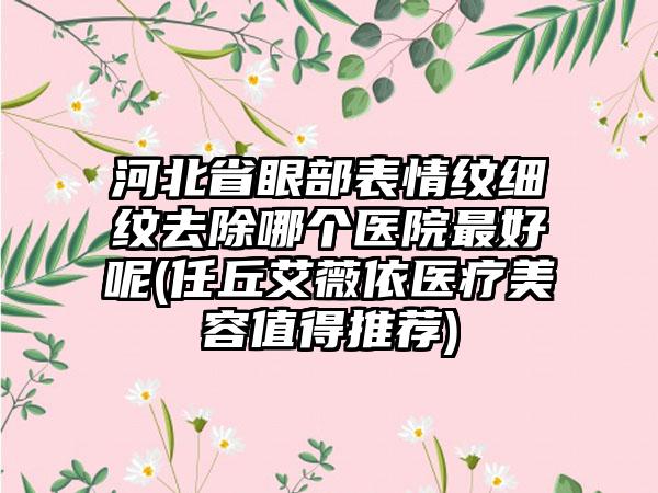 河北省眼部表情纹细纹去除哪个医院最好呢(任丘艾薇依医疗美容值得推荐)