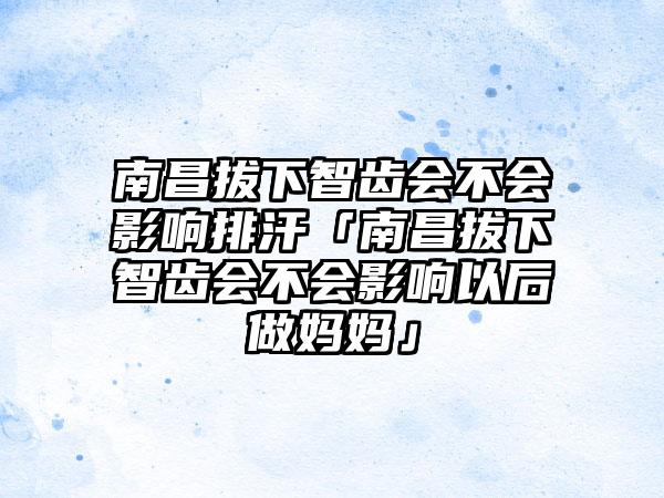 南昌拔下智齿会不会影响排汗「南昌拔下智齿会不会影响以后做妈妈」