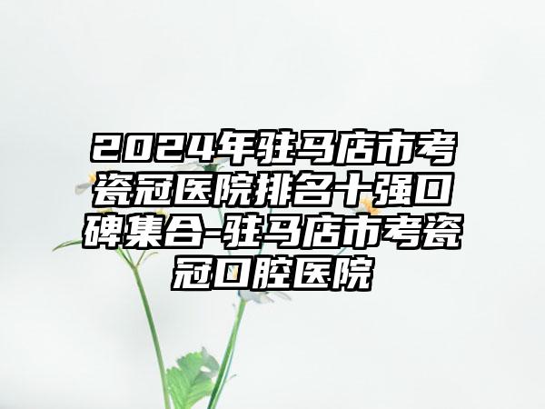 2024年驻马店市考瓷冠医院排名十强口碑集合-驻马店市考瓷冠口腔医院