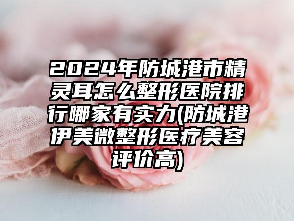 2024年防城港市精灵耳怎么整形医院排行哪家有实力(防城港伊美微整形医疗美容评价高)