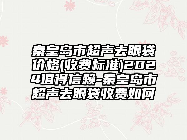 秦皇岛市超声去眼袋价格(收费标准)2024值得信赖-秦皇岛市超声去眼袋收费如何