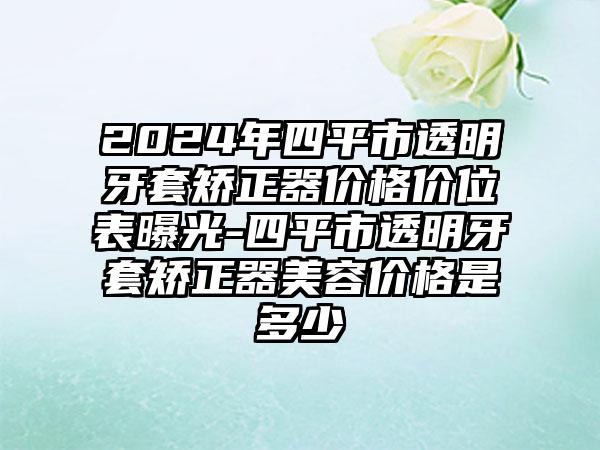 2024年四平市透明牙套矫正器价格价位表曝光-四平市透明牙套矫正器美容价格是多少