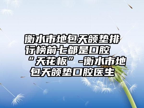 衡水市地包天颌垫排行榜前七都是口腔“天花板”-衡水市地包天颌垫口腔医生