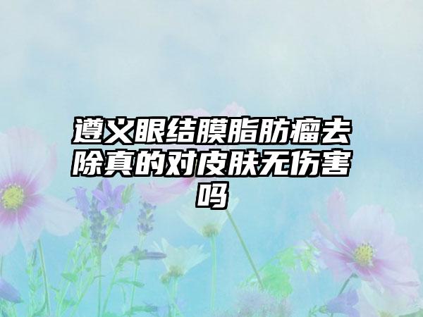 遵义眼结膜脂肪瘤去除真的对皮肤无伤害吗