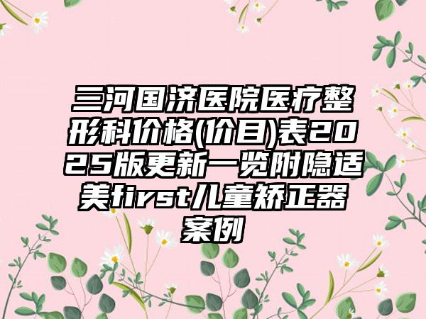 三河国济医院医疗整形科价格(价目)表2025版更新一览附隐适美first儿童矫正器案例