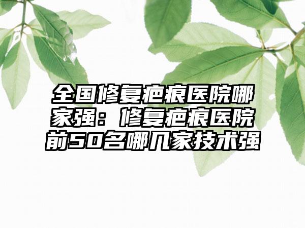 全国修复疤痕医院哪家强：修复疤痕医院前50名哪几家技术强