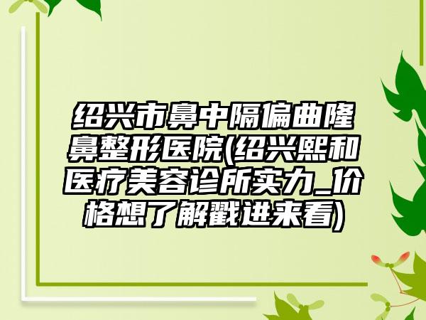 绍兴市鼻中隔偏曲隆鼻整形医院(绍兴熙和医疗美容诊所实力_价格想了解戳进来看)