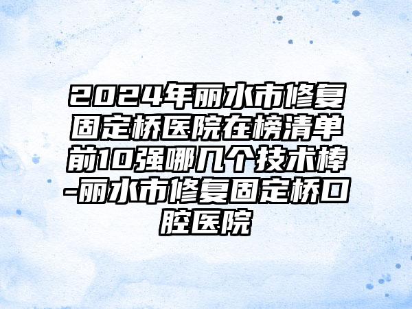 2024年丽水市修复固定桥医院在榜清单前10强哪几个技术棒-丽水市修复固定桥口腔医院