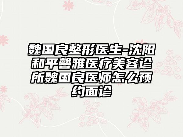 魏国良整形医生-沈阳和平馨雅医疗美容诊所魏国良医师怎么预约面诊