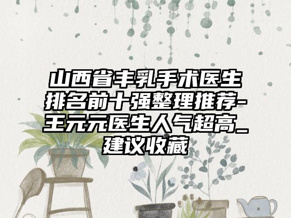 山西省丰乳手术医生排名前十强整理推荐-王元元医生人气超高_建议收藏