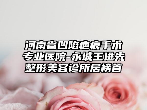 河南省凹陷疤痕手术专业医院-永城王进先整形美容诊所居榜首