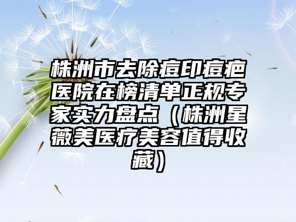 株洲市去除痘印痘疤医院在榜清单正规专家实力盘点（株洲星薇美医疗美容值得收藏）