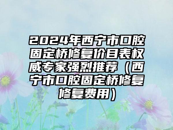 2024年西宁市口腔固定桥修复价目表权威专家强烈推荐（西宁市口腔固定桥修复修复费用）