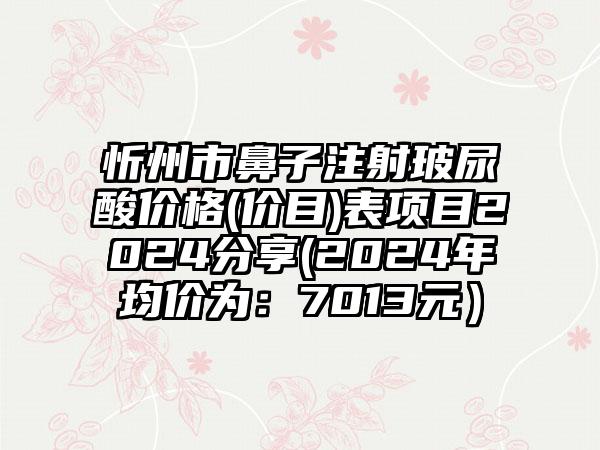 忻州市鼻子注射玻尿酸价格(价目)表项目2024分享(2024年均价为：7013元）