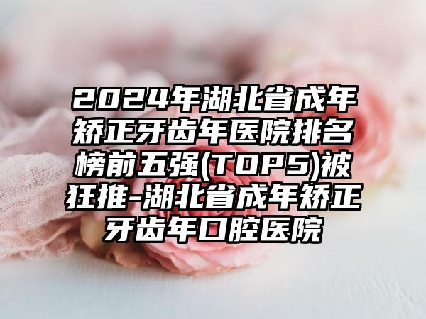 2024年湖北省成年矫正牙齿年医院排名榜前五强(TOP5)被狂推-湖北省成年矫正牙齿年口腔医院