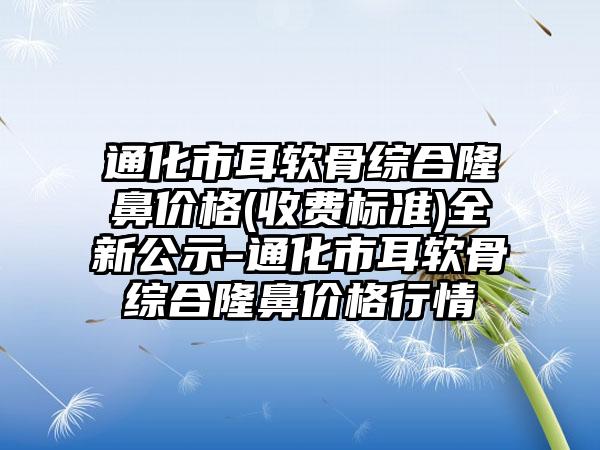 通化市耳软骨综合隆鼻价格(收费标准)全新公示-通化市耳软骨综合隆鼻价格行情