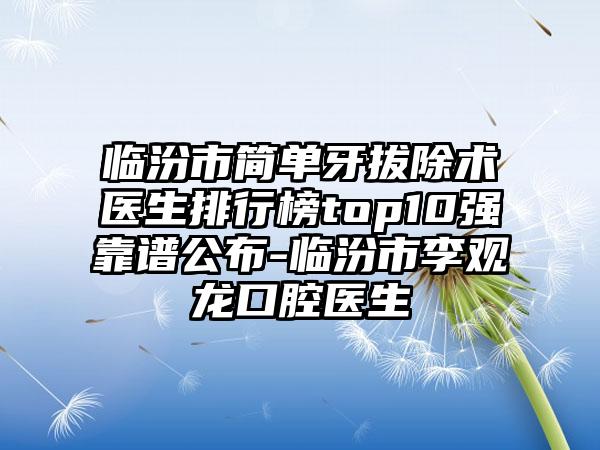 临汾市简单牙拔除术医生排行榜top10强靠谱公布-临汾市李观龙口腔医生