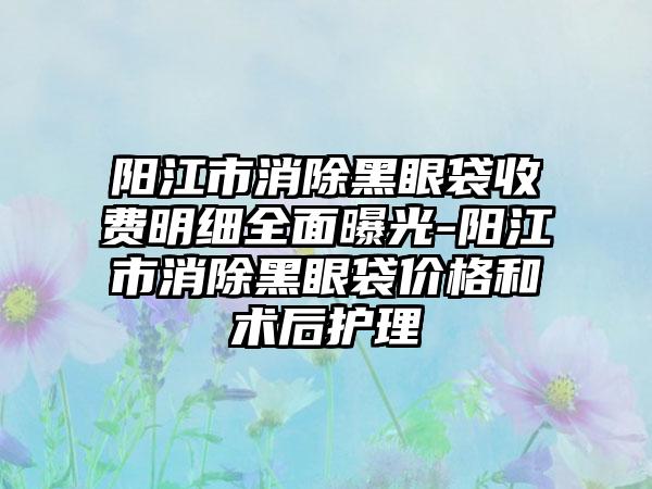 阳江市消除黑眼袋收费明细全面曝光-阳江市消除黑眼袋价格和术后护理