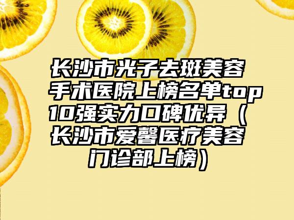 长沙市光子去斑美容手术医院上榜名单top10强实力口碑优异（长沙市爱馨医疗美容门诊部上榜）