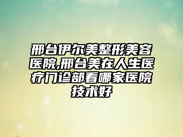 邢台伊尔美整形美容医院,邢台美在人生医疗门诊部看哪家医院技术好