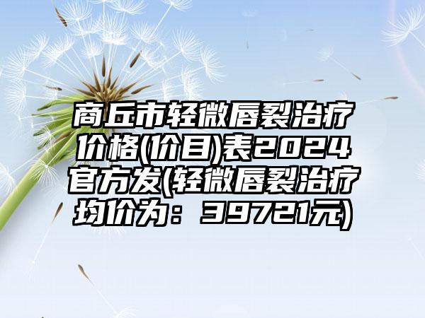 商丘市轻微唇裂治疗价格(价目)表2024官方发(轻微唇裂治疗均价为：39721元)