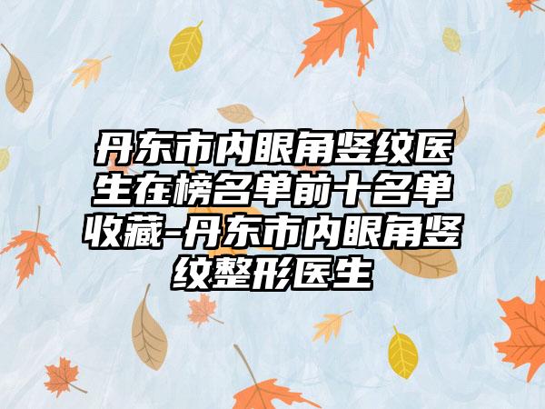 丹东市内眼角竖纹医生在榜名单前十名单收藏-丹东市内眼角竖纹整形医生