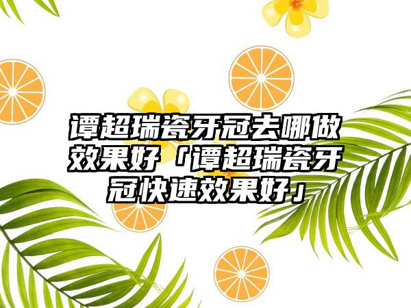 谭超瑞瓷牙冠去哪做效果好「谭超瑞瓷牙冠快速效果好」