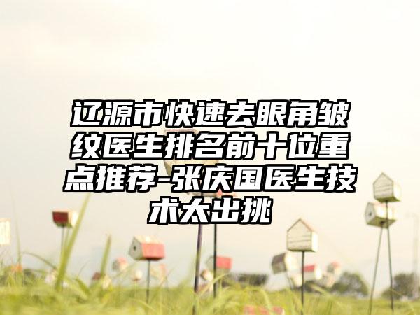 辽源市快速去眼角皱纹医生排名前十位重点推荐-张庆国医生技术太出挑