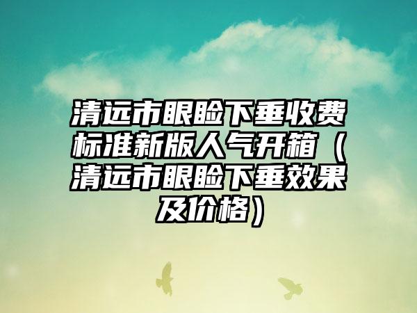 清远市眼睑下垂收费标准新版人气开箱（清远市眼睑下垂效果及价格）