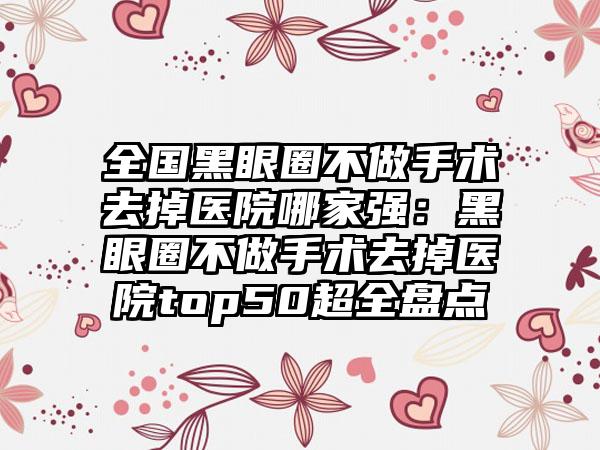 全国黑眼圈不做手术去掉医院哪家强：黑眼圈不做手术去掉医院top50超全盘点