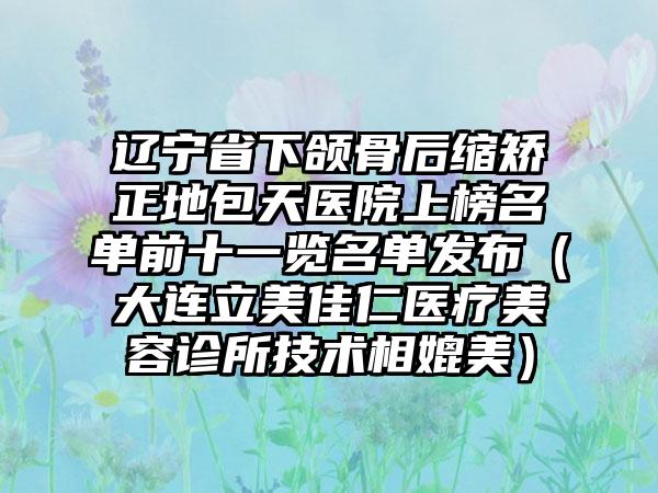 辽宁省下颌骨后缩矫正地包天医院上榜名单前十一览名单发布（大连立美佳仁医疗美容诊所技术相媲美）