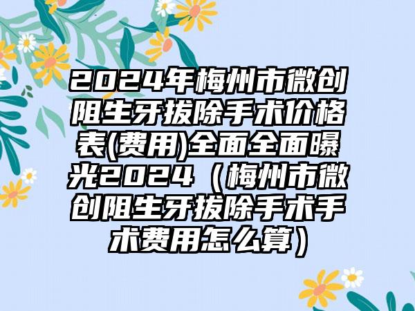 2024年梅州市微创阻生牙拔除手术价格表(费用)全面全面曝光2024（梅州市微创阻生牙拔除手术手术费用怎么算）