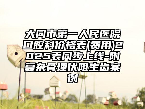 大同市第一人民医院口腔科价格表(费用)2025表同步上线-附复杂骨埋伏阻生齿案例