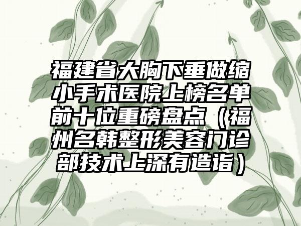 福建省大胸下垂做缩小手术医院上榜名单前十位重磅盘点（福州名韩整形美容门诊部技术上深有造诣）