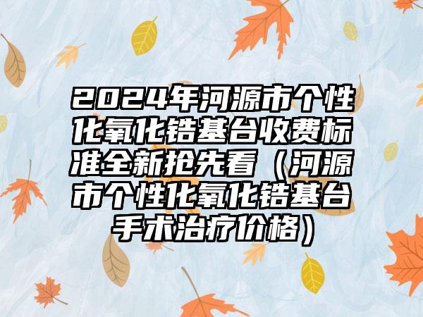 2024年河源市个性化氧化锆基台收费标准全新抢先看（河源市个性化氧化锆基台手术治疗价格）