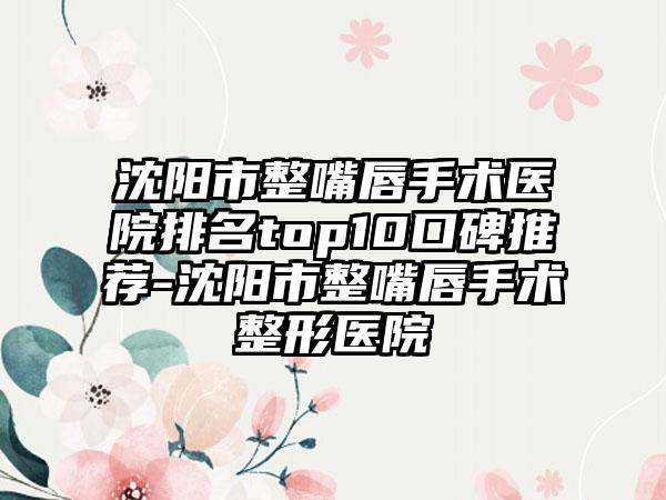 沈阳市整嘴唇手术医院排名top10口碑推荐-沈阳市整嘴唇手术整形医院