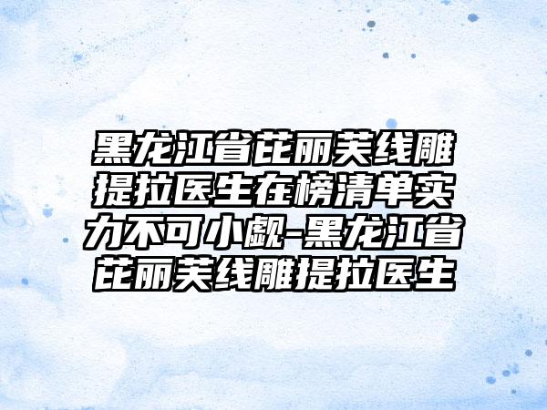 黑龙江省芘丽芙线雕提拉医生在榜清单实力不可小觑-黑龙江省芘丽芙线雕提拉医生