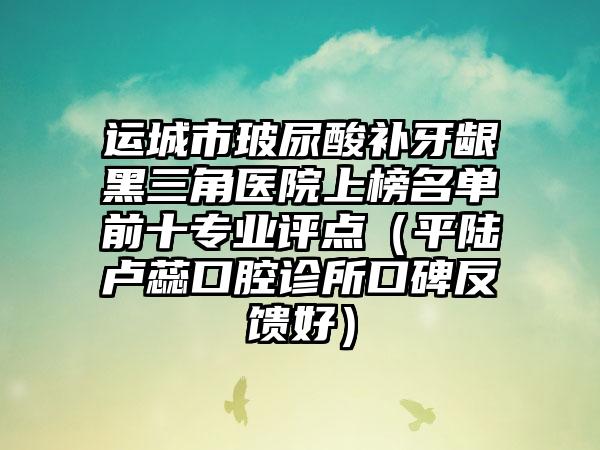 运城市玻尿酸补牙龈黑三角医院上榜名单前十专业评点（平陆卢蕊口腔诊所口碑反馈好）