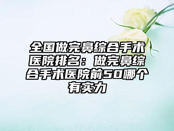 全国做完鼻综合手术医院排名：做完鼻综合手术医院前50哪个有实力