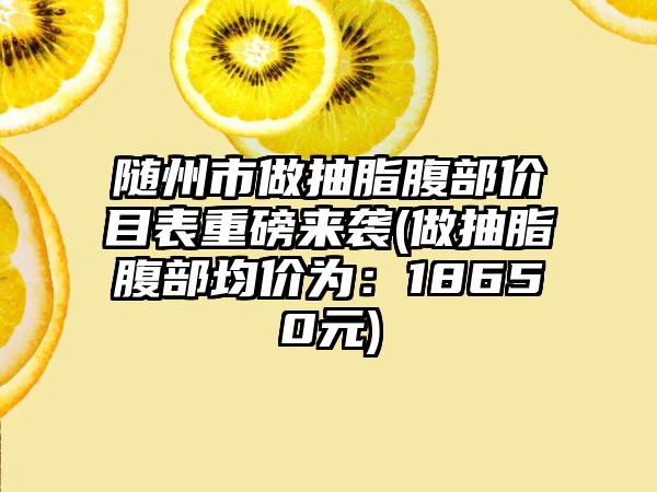 随州市做抽脂腹部价目表重磅来袭(做抽脂腹部均价为：18650元)