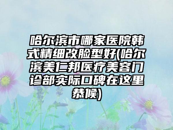 哈尔滨市哪家医院韩式精细改脸型好(哈尔滨美仁邦医疗美容门诊部实际口碑在这里恭候)