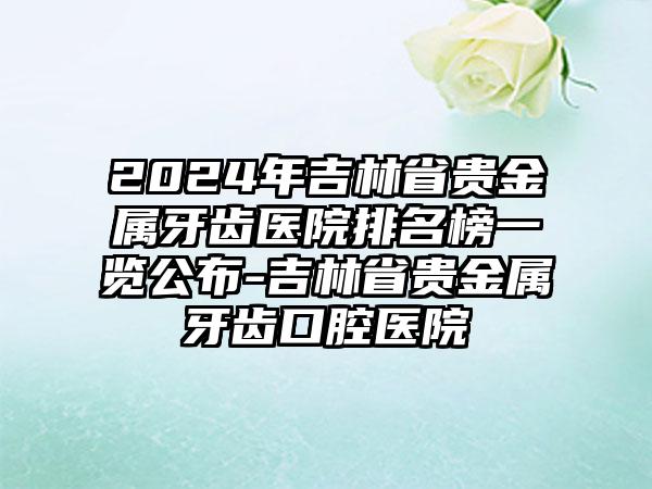 2024年吉林省贵金属牙齿医院排名榜一览公布-吉林省贵金属牙齿口腔医院